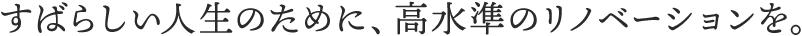 すばらしい人生のために、高水準のリノベーションを。